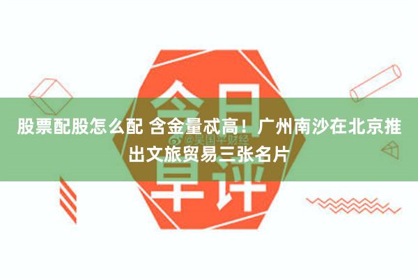 股票配股怎么配 含金量忒高！广州南沙在北京推出文旅贸易三张名片