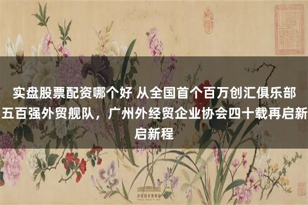 实盘股票配资哪个好 从全国首个百万创汇俱乐部到五百强外贸舰队,广州外经贸企业协会四十载再启新程