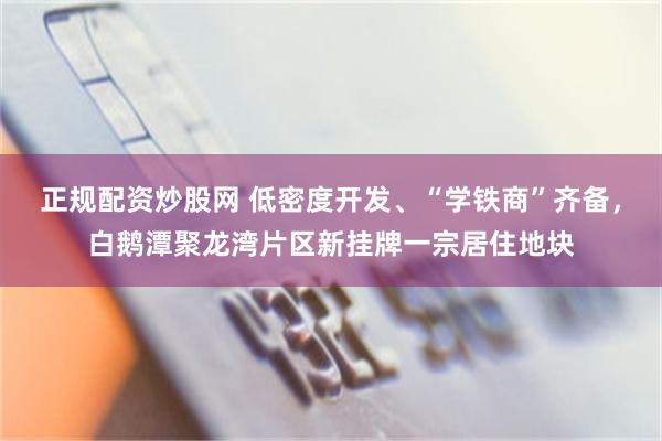 正规配资炒股网 低密度开发、“学铁商”齐备,白鹅潭聚龙湾片区新挂牌一宗居住地块
