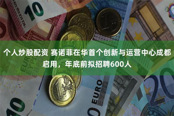 个人炒股配资 赛诺菲在华首个创新与运营中心成都启用,年底前拟招聘600人