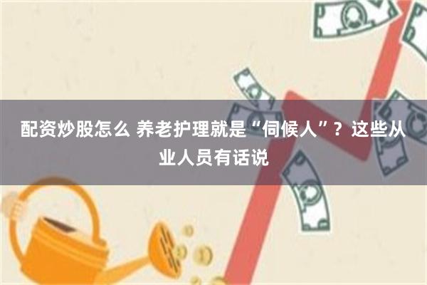 配资炒股怎么 养老护理就是“伺候人”?这些从业人员有话说