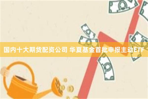 国内十大期货配资公司 华夏基金首批申报主动ETF