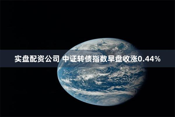 实盘配资公司 中证转债指数早盘收涨0.44%