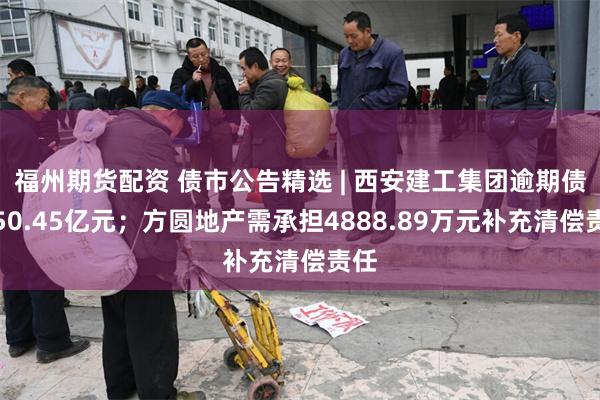 福州期货配资 债市公告精选 | 西安建工集团逾期债务50.45亿元；方圆地产需承担4888.89万元补充清偿责任