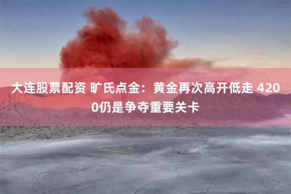 大连股票配资 旷氏点金：黄金再次高开低走 4200仍是争夺重要关卡