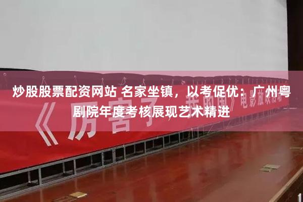 炒股股票配资网站 名家坐镇，以考促优：广州粤剧院年度考核展现艺术精进