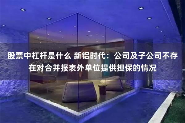股票中杠杆是什么 新铝时代:公司及子公司不存在对合并报表外单位提供担保的情况