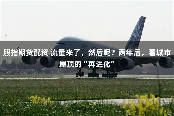 股指期货配资 流量来了，然后呢？两年后，看城市屋顶的“再进化”