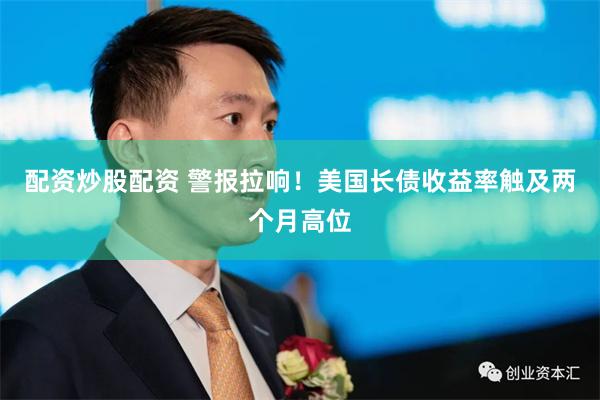 配资炒股配资 警报拉响！美国长债收益率触及两个月高位
