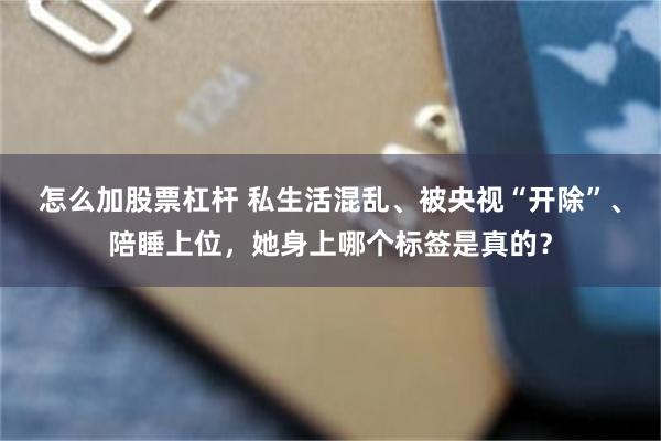 怎么加股票杠杆 私生活混乱、被央视“开除”、陪睡上位，她身上哪个标签是真的？