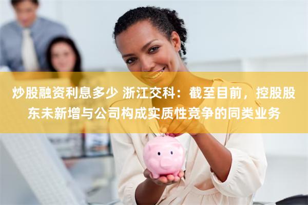 炒股融资利息多少 浙江交科:截至目前,控股股东未新增与公司构成实质性竞争的同类业务