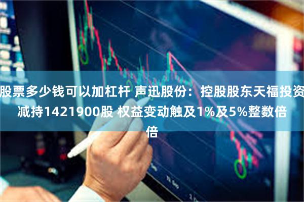 股票多少钱可以加杠杆 声迅股份：控股股东天福投资减持1421900股 权益变动触及1%及5%整数倍