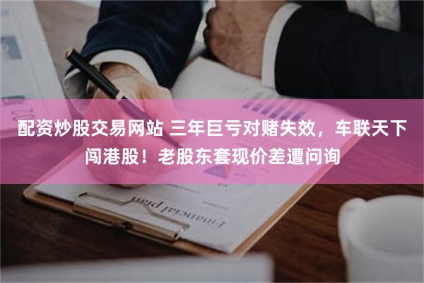 配资炒股交易网站 三年巨亏对赌失效，车联天下闯港股！老股东套现价差遭问询