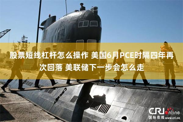股票短线杠杆怎么操作 美国6月PCE时隔四年再次回落 美联储下一步会怎么走
