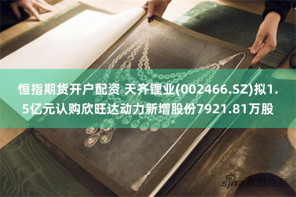 恒指期货开户配资 天齐锂业(002466.SZ)拟1.5亿元认购欣旺达动力新增股份7921.81万股