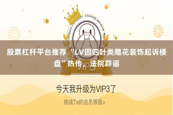 股票杠杆平台推荐 “LV因四叶类雕花装饰起诉楼盘”热传，法院辟谣