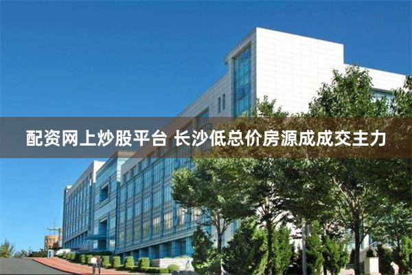 配资网上炒股平台 长沙低总价房源成成交主力