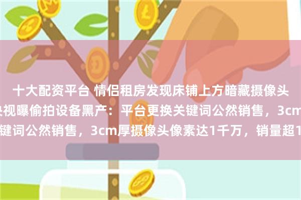 十大配资平台 情侣租房发现床铺上方暗藏摄像头，偷拍者正是房东，央视曝偷拍设备黑产：平台更换关键词公然销售，3cm厚摄像头像素达1千万，销量超1万台
