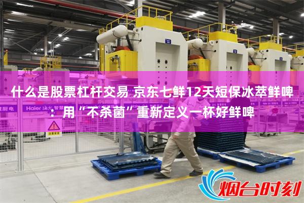 什么是股票杠杆交易 京东七鲜12天短保冰萃鲜啤：用“不杀菌”重新定义一杯好鲜啤
