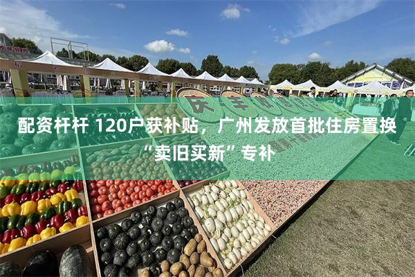 配资杆杆 120户获补贴，广州发放首批住房置换“卖旧买新”专补