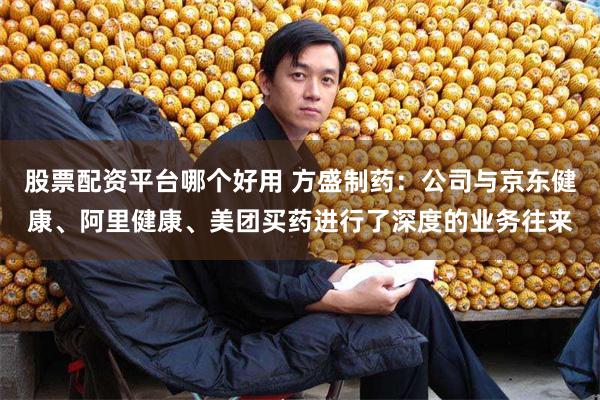 股票配资平台哪个好用 方盛制药：公司与京东健康、阿里健康、美团买药进行了深度的业务往来