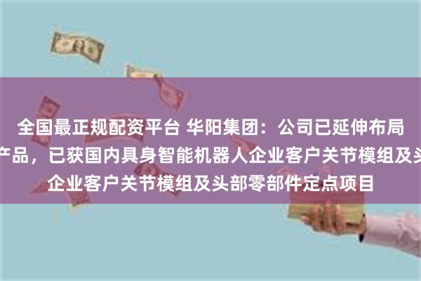 全国最正规配资平台 华阳集团：公司已延伸布局机器人多类零部件产品，已获国内具身智能机器人企业客户关节模组及头部零部件定点项目