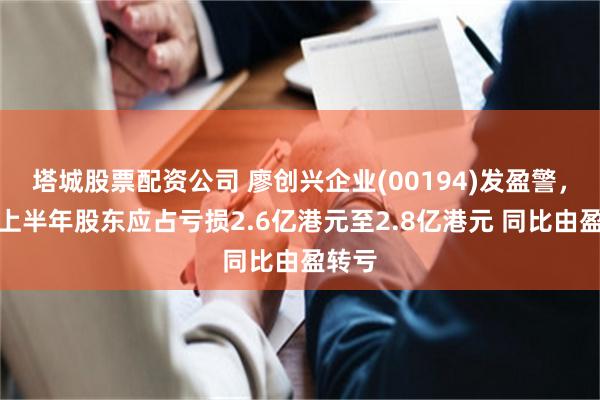 塔城股票配资公司 廖创兴企业(00194)发盈警，预期上半年股东应占亏损2.6亿港元至2.8亿港元 同比由盈转亏