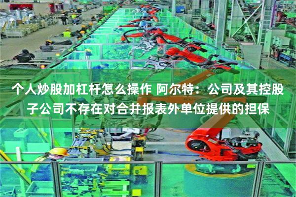 个人炒股加杠杆怎么操作 阿尔特：公司及其控股子公司不存在对合并报表外单位提供的担保