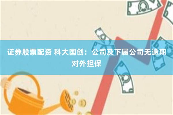 证券股票配资 科大国创：公司及下属公司无逾期对外担保