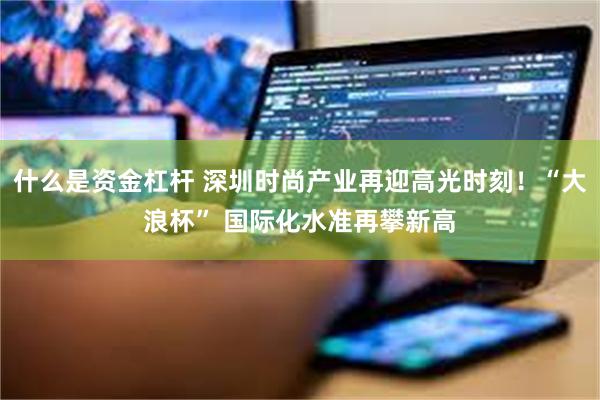什么是资金杠杆 深圳时尚产业再迎高光时刻！“大浪杯” 国际化水准再攀新高