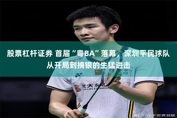 股票杠杆证券 首届“粤BA”落幕，深圳平民球队从开局到摘银的生猛进击