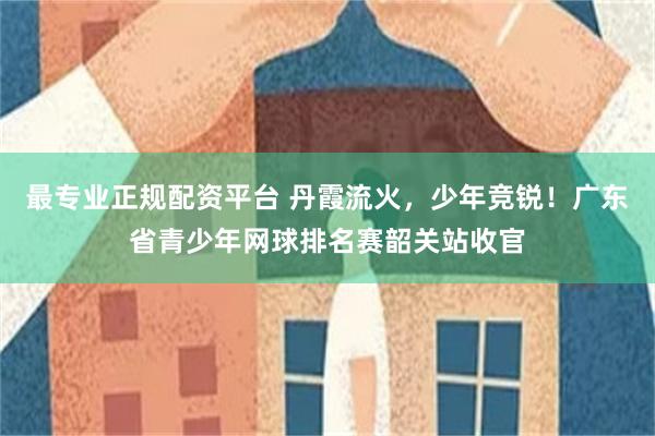 最专业正规配资平台 丹霞流火，少年竞锐！广东省青少年网球排名赛韶关站收官