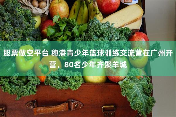 股票做空平台 穗港青少年篮球训练交流营在广州开营，80名少年齐聚羊城