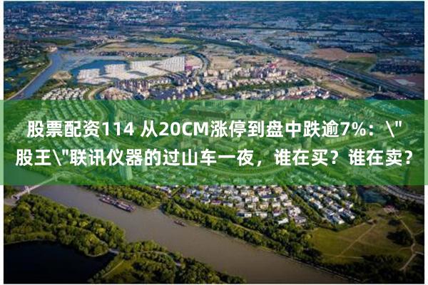 股票配资114 从20CM涨停到盘中跌逾7%：＂股王＂联讯仪器的过山车一夜，谁在买？谁在卖？