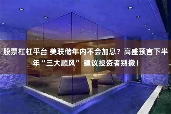 股票杠杠平台 美联储年内不会加息？高盛预言下半年“三大顺风” 建议投资者别撤！