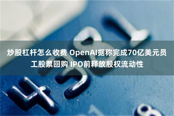 炒股杠杆怎么收费 OpenAI据称完成70亿美元员工股票回购 IPO前释放股权流动性