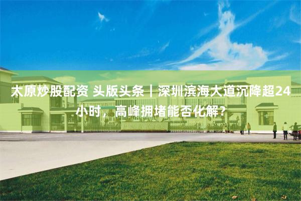 太原炒股配资 头版头条｜深圳滨海大道沉降超24小时，高峰拥堵能否化解？