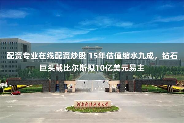 配资专业在线配资炒股 15年估值缩水九成，钻石巨头戴比尔斯拟10亿美元易主