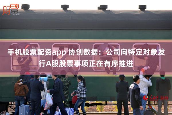 手机股票配资app 协创数据：公司向特定对象发行A股股票事项正在有序推进