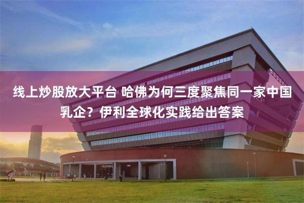 线上炒股放大平台 哈佛为何三度聚焦同一家中国乳企？伊利全球化实践给出答案