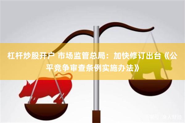 杠杆炒股开户 市场监管总局:加快修订出台《公平竞争审查条例实施办法》