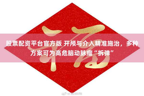 股票配资平台官方版 开颅与介入精准施治,多种方案可为高危脑动脉瘤“拆弹”