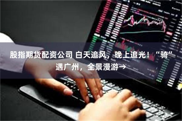 股指期货配资公司 白天追风，晚上追光！“骑”遇广州，全景漫游→