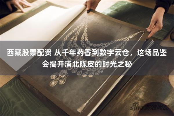 西藏股票配资 从千年药香到数字云仓，这场品鉴会揭开浦北陈皮的时光之秘