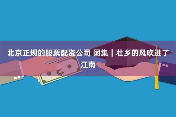 北京正规的股票配资公司 图集|壮乡的风吹进了江南
