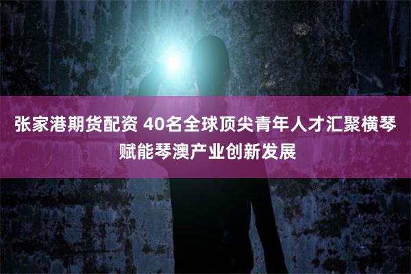 张家港期货配资 40名全球顶尖青年人才汇聚横琴 赋能琴澳产业创新发展