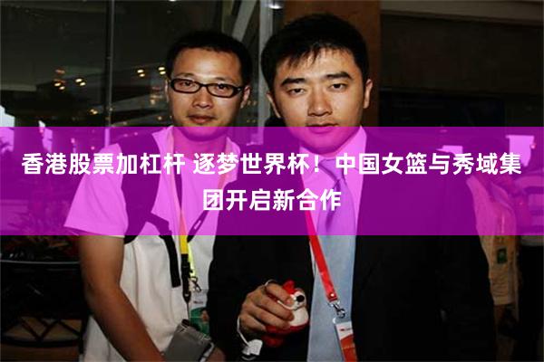 香港股票加杠杆 逐梦世界杯!中国女篮与秀域集团开启新合作