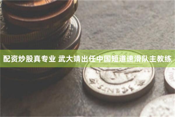 配资炒股真专业 武大靖出任中国短道速滑队主教练