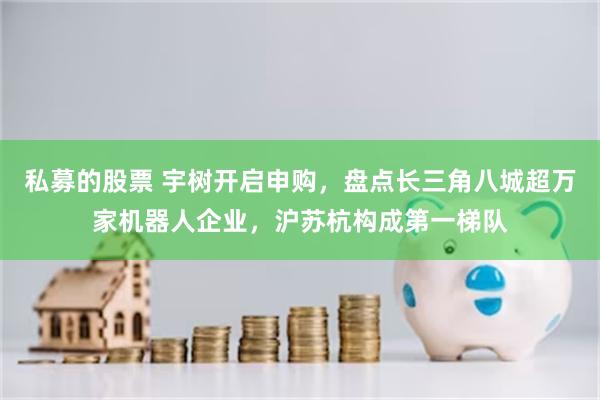 私募的股票 宇树开启申购，盘点长三角八城超万家机器人企业，沪苏杭构成第一梯队