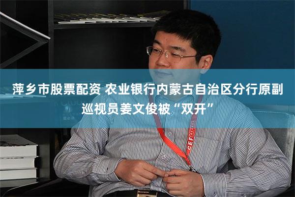 萍乡市股票配资 农业银行内蒙古自治区分行原副巡视员姜文俊被“双开”